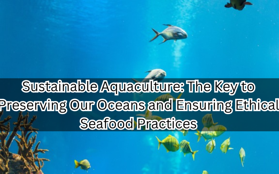 Sustainable Aquaculture : The Key to Preserving Our Oceans and Ensuring Ethical Seafood Practices